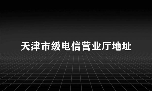 天津市级电信营业厅地址
