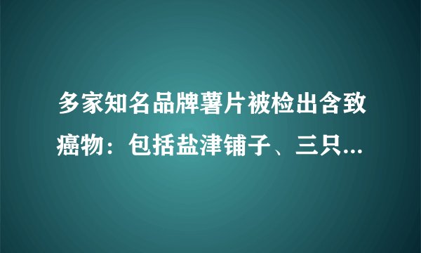 多家知名品牌薯片被检出含致癌物：包括盐津铺子、三只松鼠、董小姐等
