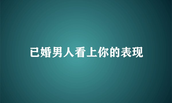 已婚男人看上你的表现