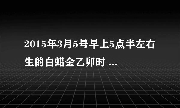 2015年3月5号早上5点半左右生的白蜡金乙卯时 五行运势怎样？喜水还是忌水？