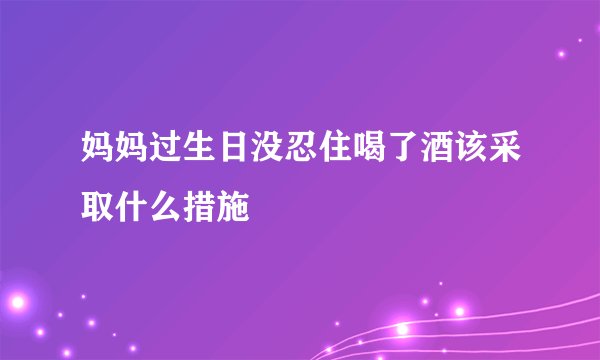 妈妈过生日没忍住喝了酒该采取什么措施