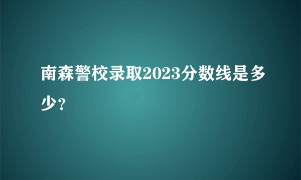 南森警校录取2023分数线是多少？
