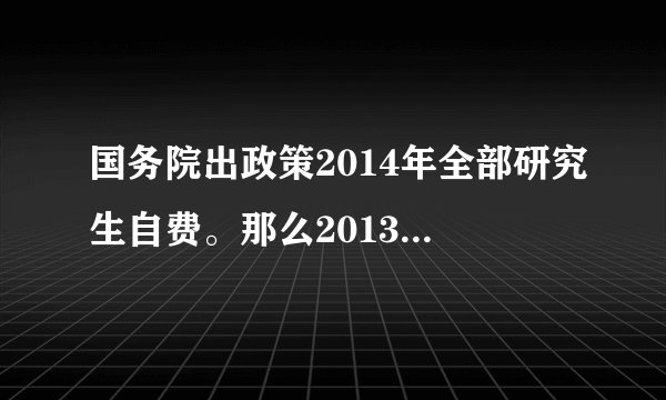 国务院出政策2014年全部研究生自费。那么2013年入学的研究生14年要自费上学吗