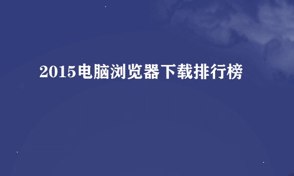 2015电脑浏览器下载排行榜