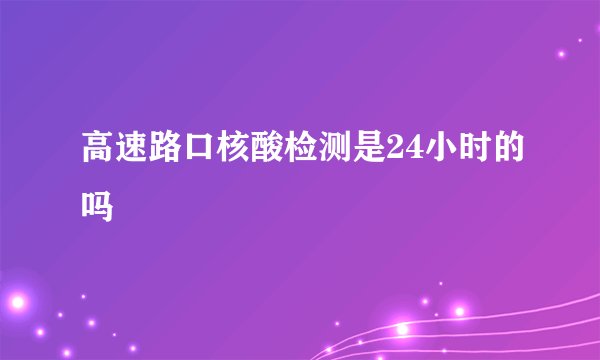 高速路口核酸检测是24小时的吗
