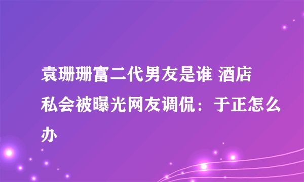 袁珊珊富二代男友是谁 酒店私会被曝光网友调侃：于正怎么办