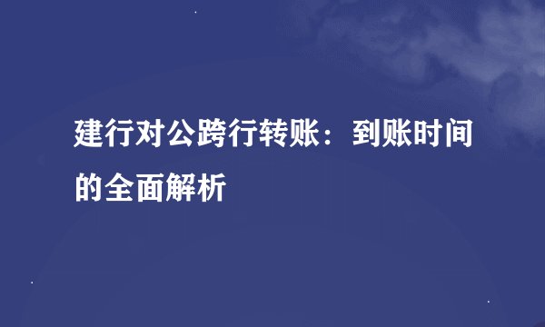 建行对公跨行转账：到账时间的全面解析