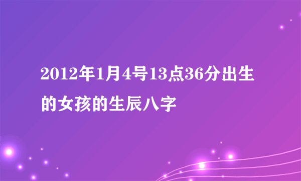 2012年1月4号13点36分出生的女孩的生辰八字