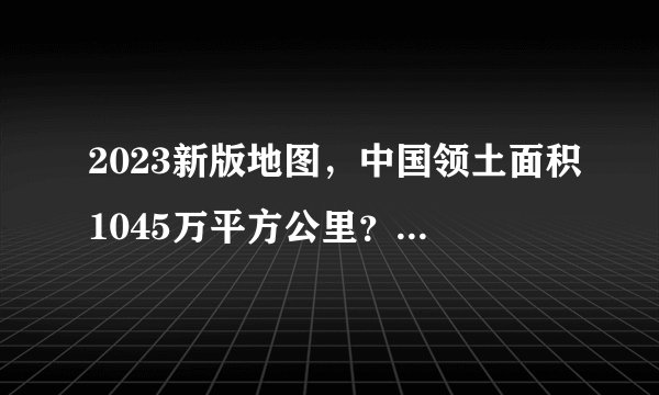 2023新版地图，中国领土面积1045万平方公里？专家：不要过度解读！