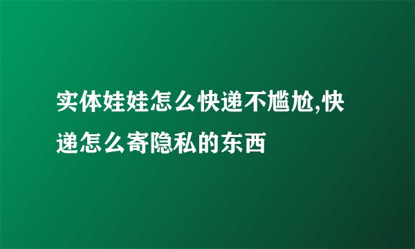 实体娃娃怎么快递不尴尬,快递怎么寄隐私的东西