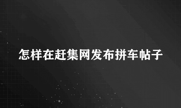 怎样在赶集网发布拼车帖子
