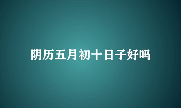 阴历五月初十日子好吗