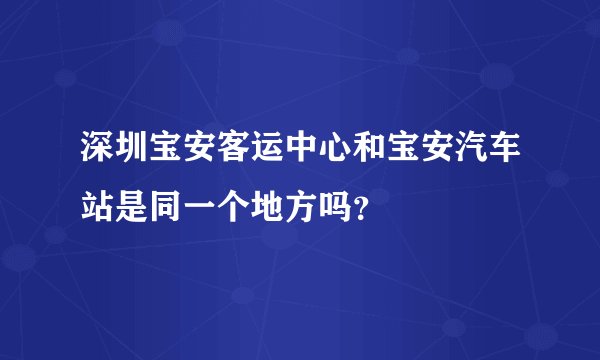 深圳宝安客运中心和宝安汽车站是同一个地方吗？