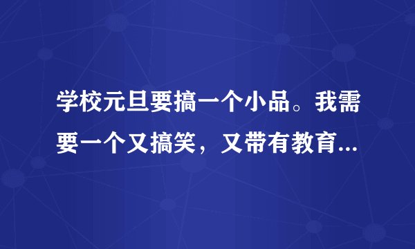 学校元旦要搞一个小品。我需要一个又搞笑，又带有教育意义的小品。请问谁有剧本？