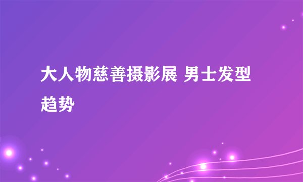 大人物慈善摄影展 男士发型趋势