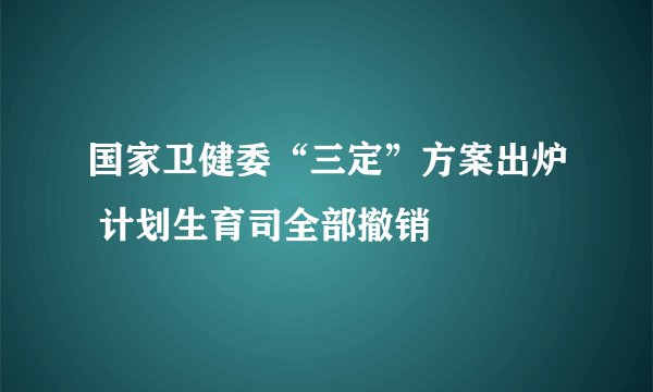 国家卫健委“三定”方案出炉 计划生育司全部撤销