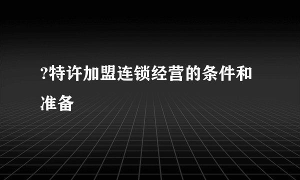 ?特许加盟连锁经营的条件和准备