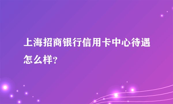 上海招商银行信用卡中心待遇怎么样？