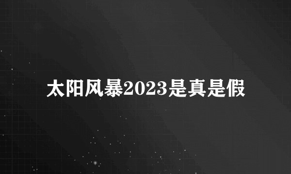 太阳风暴2023是真是假