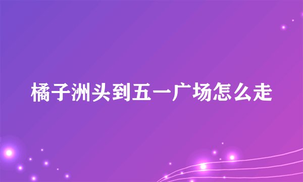 橘子洲头到五一广场怎么走