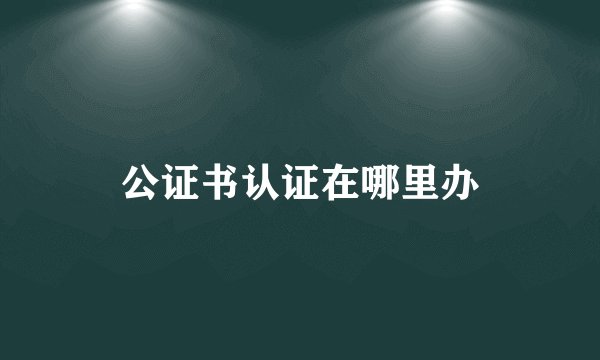 公证书认证在哪里办