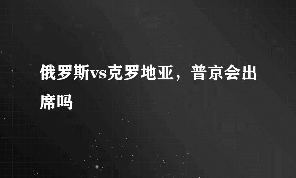 俄罗斯vs克罗地亚,普京会出席吗