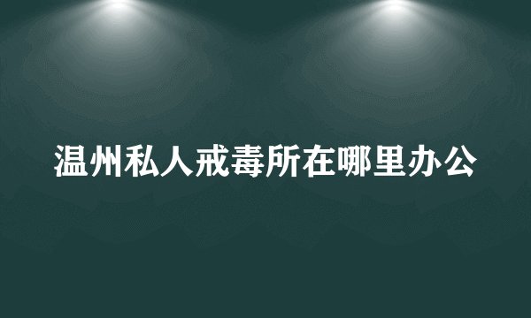 温州私人戒毒所在哪里办公