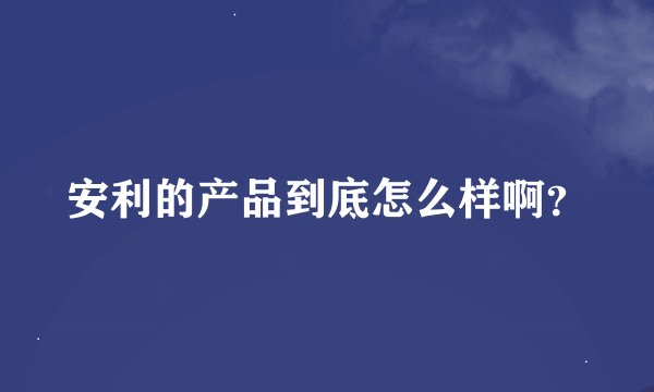 安利的产品到底怎么样啊？