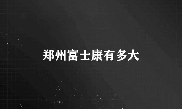 郑州富士康有多大