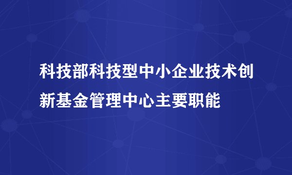 科技部科技型中小企业技术创新基金管理中心主要职能