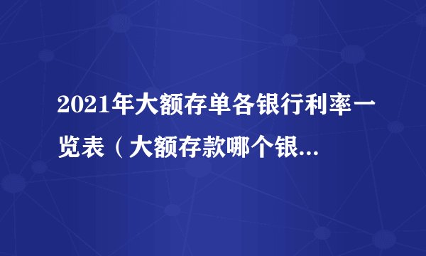 2021年大额存单各银行利率一览表（大额存款哪个银行划算）