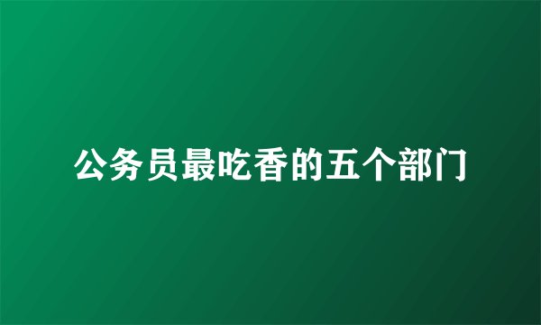 公务员最吃香的五个部门