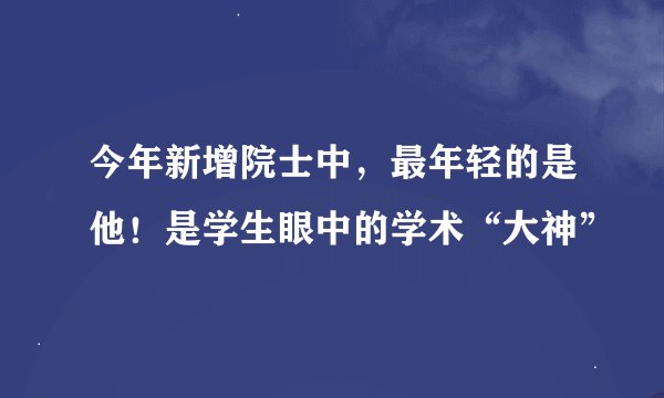 今年新增院士中，最年轻的是他！是学生眼中的学术“大神”