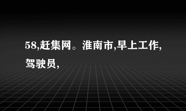58,赶集网。淮南市,早上工作,驾驶员,