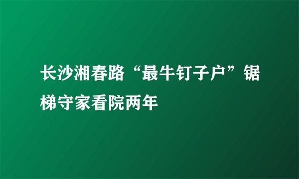 长沙湘春路“最牛钉子户”锯梯守家看院两年