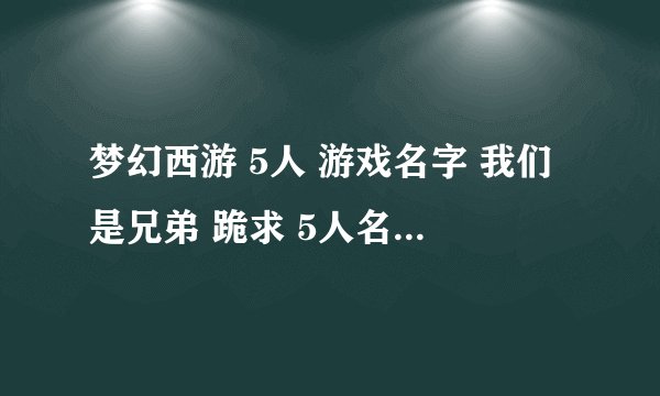 梦幻西游 5人 游戏名字 我们是兄弟 跪求 5人名字组合 要拽一点的 】