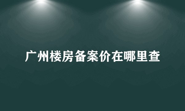 广州楼房备案价在哪里查