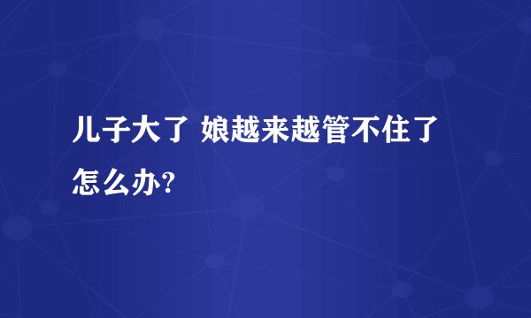 儿子大了 娘越来越管不住了怎么办?