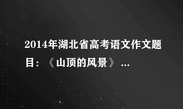 2014年湖北省高考语文作文题目：《山顶的风景》 一群人上山游玩，在山下的时候，碰到山上旅
