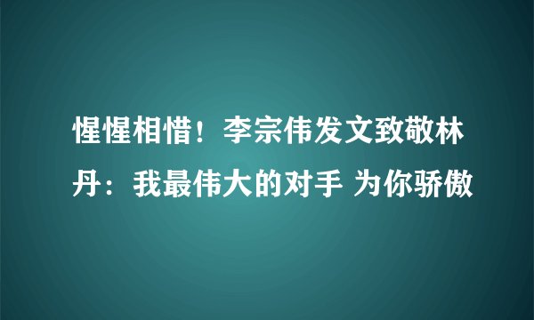 惺惺相惜！李宗伟发文致敬林丹：我最伟大的对手 为你骄傲