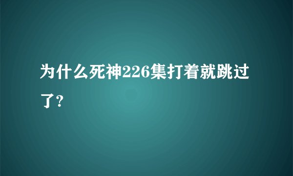 为什么死神226集打着就跳过了?