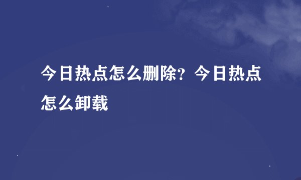 今日热点怎么删除？今日热点怎么卸载