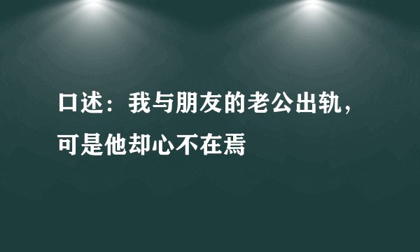口述:我与朋友的老公出轨,可是他却心不在焉