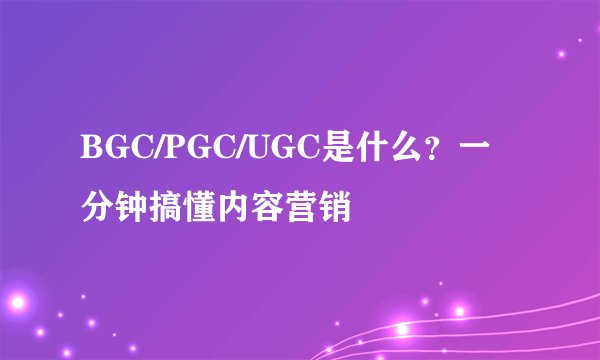 BGC/PGC/UGC是什么？一分钟搞懂内容营销