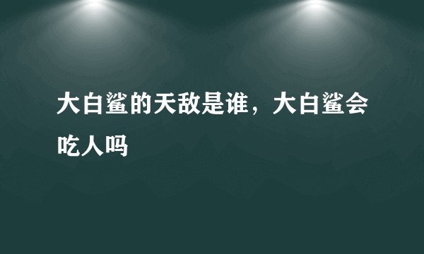 大白鲨的天敌是谁，大白鲨会吃人吗