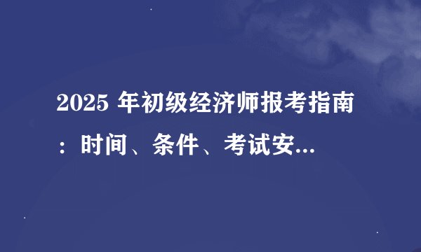 2025 年初级经济师报考指南：时间、条件、考试安排与攻考计划