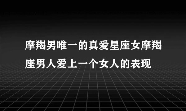 摩羯男唯一的真爱星座女摩羯座男人爱上一个女人的表现