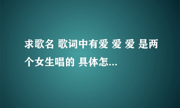 求歌名 歌词中有爱 爱 爱 是两个女生唱的 具体怎么样的忘了 在电视上听到的
