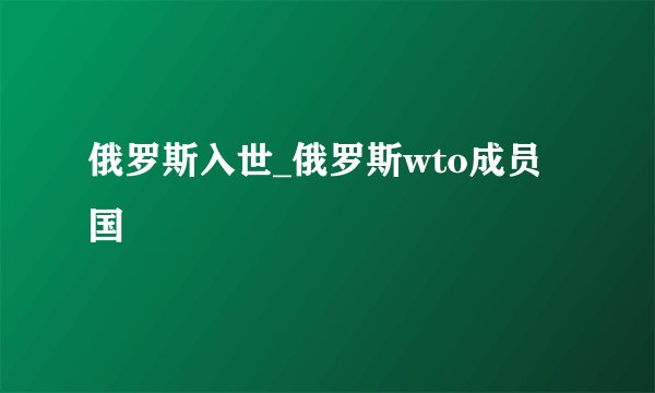俄罗斯入世_俄罗斯wto成员国