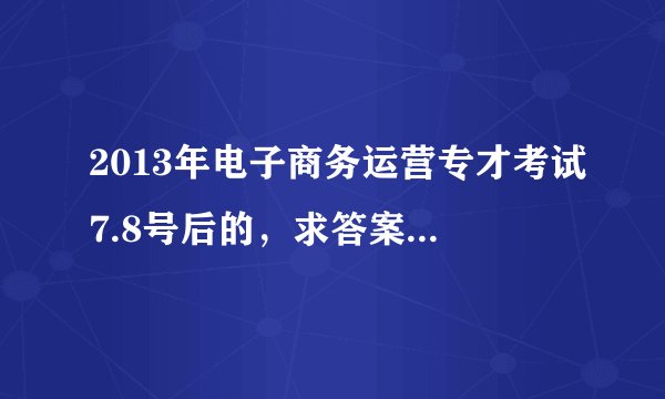 2013年电子商务运营专才考试7.8号后的，求答案！！！我有原题考了72分 我扣扣8-10010-023